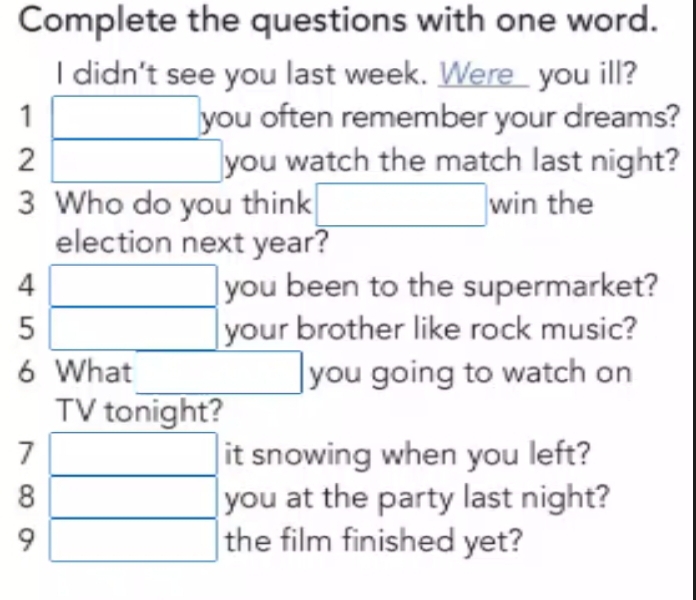 Complete the questions with one word. 
I didn't see you last week. Were_ you ill? 
1 □ : you often remember your dreams? 
2 □ you watch the match last night? 
3 Who do you think □ win the 
election next year? 
4 □ VO u been to the supermarket? 
5 □ y y our brother like rock music? 
6 What □ you going to watch on 
| V tonight? 
7 it snowing when you left? 
8 frac  you at the party last night? 
9 □ the film finished yet?