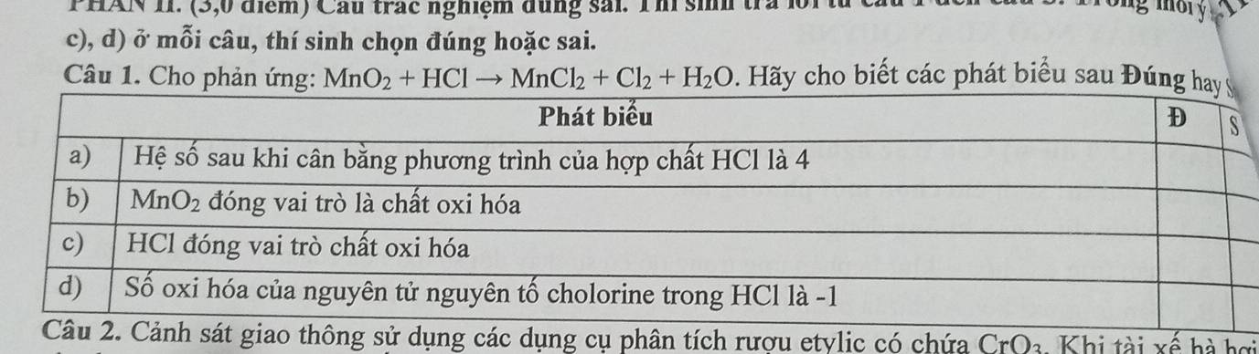 PHAN II. (3,0 điểm) Cầu trác nghiệm dụng sải. Thí sinh tra 1
c), d) ở mỗi câu, thí sinh chọn đúng hoặc sai.
Câu 1. Cho phản ứng: MnO_2+HClto MnCl_2+Cl_2+H_2O Hãy cho biết các phát biểu sau Đúng h
ích rượu etylic có chứa CrO_3 Khi tài xế hà hơi