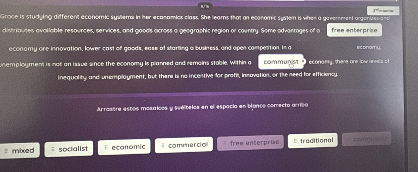 8/16 Intentar
2^(|x|)
Grace is studying different economic systems in her economics class. She learns that an economic system is when a government organizes and
distributes available resources, services, and goods across a geographic region or country. Some advantages of a free enterprise
economy are innovation, lower cost of goods, ease of starting a business, and open competition. In a economy,
nemployment is not an issue since the economy is planned and remains stable. Within a communist × economy, there are low levels of
inequality and unemployment, but there is no incentive for profit, innovation, or the need for efficiency.
Arrastre estos mosaicos y suéltelos en el espacio en blanco correcto arriba
mixed socialist # economic : commercial free enterprise = traditional communist