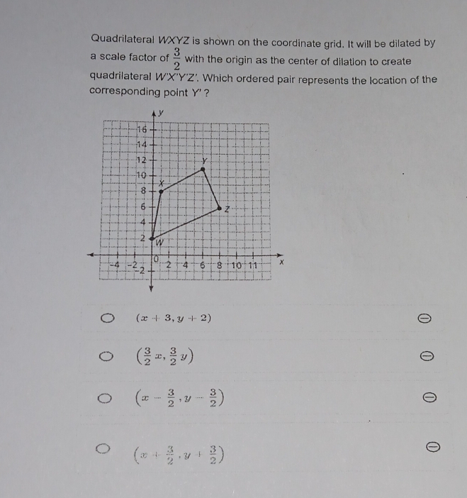 Quadrilateral WXYZ is shown on the coordinate grid. It will be dilated by
a scale factor of  3/2  with the origin as the center of dilation to create
quadrilateral W'X'Y'Z'. Which ordered pair represents the location of the
corresponding point Y' ?
(x+3,y+2)
( 3/2 x, 3/2 y)
(x- 3/2 ,y- 3/2 )
(x+ 3/2 ,y+ 3/2 )