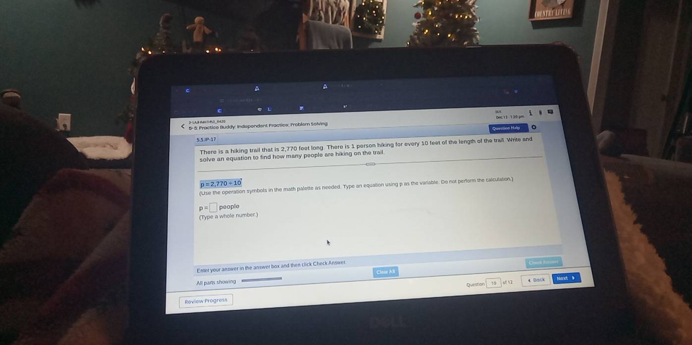 A 
A 
C 
> LAB (MAT 15Z_1420 
5- 5: Practice Ruddy: Independent Practice; Problem Solving 
Question Hel 
5.5 IP-17 
There is a hiking trail that is 2,770 feet long. There is 1 person hiking for every 10 feet of the length of the trail. Write and 
solve an equation to find how many people are hiking on the trail.
p=2,770/ 10
(Use the operation symbols in the math palette as needed. Type an equation using p as the variable. Do not perform the calculation.)
p=□ people 
(Type a whole number.) 
Enter your answer in the answer box and then click Check Answer Chick Anvees 
Clear All 
All parts showing Back Noxt 
Roview Progress Question 
10 of 12