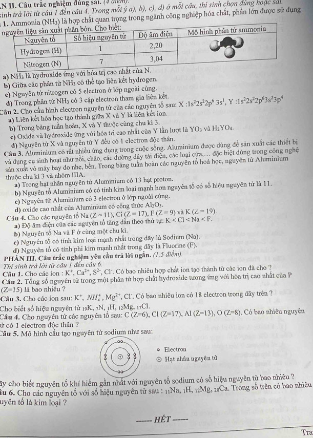 AN II. Câu trắc nghiệm đúng sai. (4 điệm).
sinh trả lời từ câu 1 đến câu 4. Trong mỗi ý a), b), c), d) ở mỗi câu, thí sinh chọn đùng hoặc sai
NH3) là hợp chất quan trọng trong ngành công nghiệp hóa chất, phần lớn được sử dụng
a) NH₃ là hydroxide ứng với hóa trị cao
b) Giữa các phân tử NH3 có thể tạo liên kết hydrogen.
c) Nguyên tử nitrogen có 5 electron ở lớp ngoài cùng.
d) Trong phân tử NH₃ có 3 cặp electron tham gia liên kết.
Câu 2. Cho cấu hình electron nguyên tử của các nguyên tố sau: X:1s^22s^22p^63s^1,Y:1s^22s^22p^63s^23p^4
a) Liên kết hóa học tạo thành giữa X và Y là liên kết ion.
b) Trong bảng tuần hoàn, X và Y thuộc cùng chu kì 3.
c) Oxide và hydroxide ứng với hóa trị cao nhất của Y lần lượt là Y YO_3 và H_2) 7O4
d) Nguyên tử X và nguyên tử Y đều có 1 electron độc thân.
Câu 3. Aluminium có rất nhiều ứng dụng trong cuộc sống. Aluminium được dùng đề sản xuất các thiết bị
và dụng cụ sinh hoạt như nồi, chảo, các đường dây tải điện, các loại cửa,... đặc biệt dùng trong công nghệ
sản xuất vỏ máy bay do nhẹ, bền. Trong bảng tuần hoàn các nguyên tố hoá học, nguyên tử Aluminium
thuộc chu kì 3 và nhóm IIIA.
a) Trong hạt nhân nguyên tử Aluminium có 13 hạt proton.
b) Nguyên tố Aluminium có có tính kim loại mạnh hơn nguyên tố có số hiêu nguyên tử là 11.
c) Nguyên tử Aluminium có 3 electron ở lớp ngoài cùng.
d) oxide cao nhất của Aluminium có công thức Al_2O_3.
và K(Z=19).
Cầu 4. Cho các nguyên tố Na (Z-11),Ci(Z=17),F(Z=9) K
a) Độ âm điện của các nguyên tố tăng dần theo thứ tự:
b) Nguyên tố Na và F ở cùng một chu kì.
c) Nguyên tố có tính kim loại mạnh nhất trong dãy là Sodium (Na).
d) Nguyên tố có tính phi kim mạnh nhất trong dãy là Fluorine (F).
PHÀN III. Câu trắc nghiệm yêu cầu trả lời ngắn. (1,5 điểm).
Thí sinh trả lời từ câu 1 đến câu 6,
Câu 1. Cho các ion : K^+,Ca^(2+),S^(2-) *, Cl. Có bao nhiêu hợp chất ion tạo thành từ các ion đã cho ?
Câu 2. Tổng số nguyên tử trong một phân tử hợp chất hydroxide tương ứng với hóa trị cao nhất của P
(Z=15) là bao nhiêu ?
Câu 3. Cho các ion sau: K^+,NH_4^(+,Mg^2+) , Cl. Có bao nhiêu ion có 18 electron trong dãy trên ?
Cho biết số hiệu nguyên tử 19K, 7N, 1H, 12Mg, 17Cl.
Câu 4. Cho nguyên tử các nguyên tổ sau: C(Z=6),C1(Z=17),A1(Z=13),O(Z=8). Có bao nhiêu nguyên
ử có 1 electron độc thân ?
Cầu 5. Mô hình cấu tạo nguyên tử sodium như sau:
。 0
Electron
: 8 Hạt nhân nguyên tử
0
ấy cho biết nguyên tố khí hiếm gần nhất với nguyên tố sodium có số hiệu nguyên tử bao nhiêu ?
ầu 6. Cho các nguyên tố với số hiệu nguyên tử sau : 11Na, 1H, 12Mg, 20Ca. Trong số trên có bao nhiêu
uyên tố là kim loại ?
_hét_
Tra