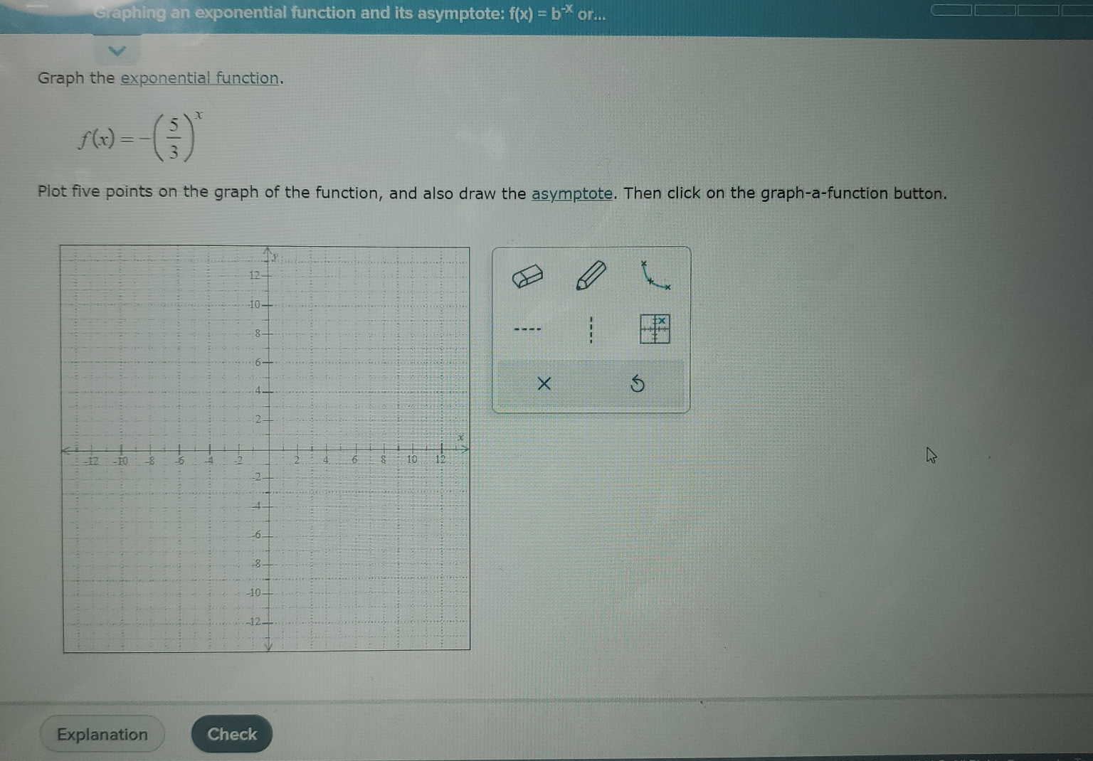 Graphing an exponential function and its asymptote: f(x)=b^(-x) or... 
Graph the exponential function.
f(x)=-( 5/3 )^x
Plot five points on the graph of the function, and also draw the asymptote. Then click on the graph-a-function button. 
---- 
× 
Explanation Check