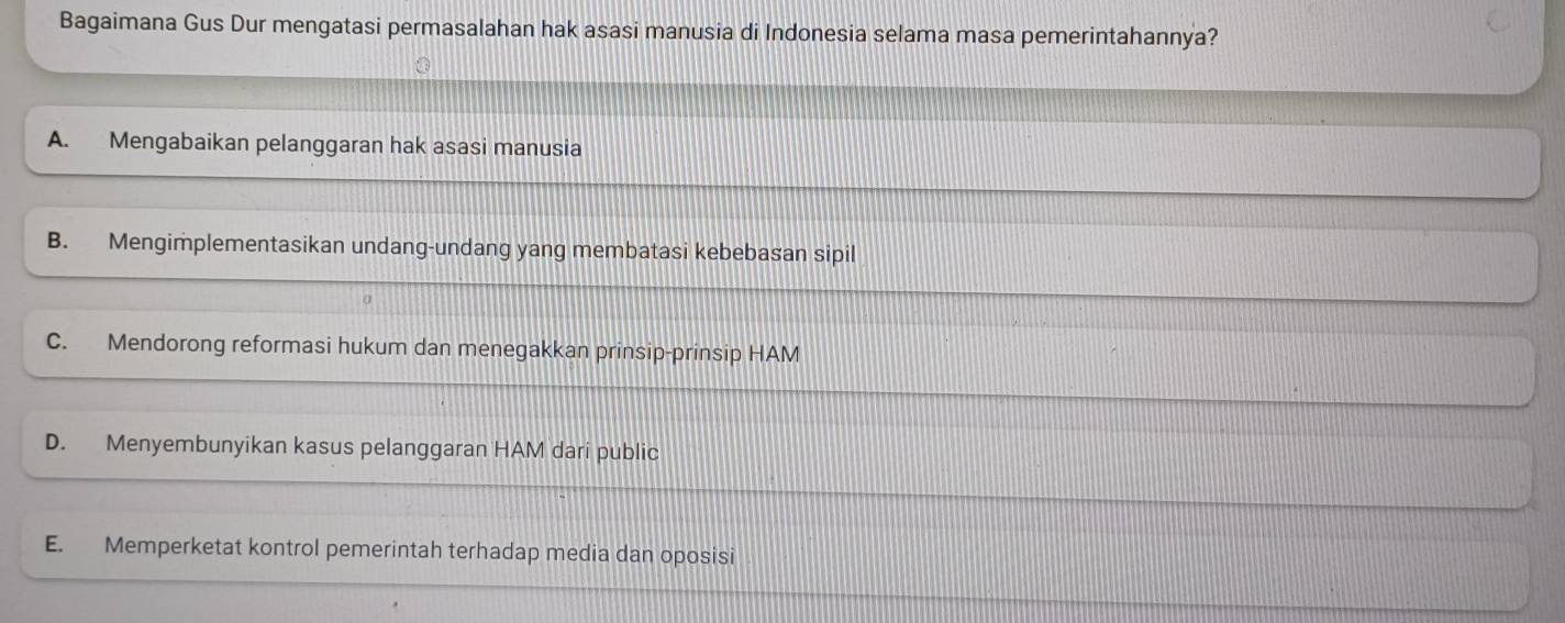 Bagaimana Gus Dur mengatasi permasalahan hak asasi manusia di Indonesia selama masa pemerintahannya?
A. Mengabaikan pelanggaran hak asasi manusia
B. Mengimplementasikan undang-undang yang membatasi kebebasan sipil
C. Mendorong reformasi hukum dan menegakkan prinsip-prinsip HAM
D. Menyembunyikan kasus pelanggaran HAM dari public
E. Memperketat kontrol pemerintah terhadap media dan oposisi