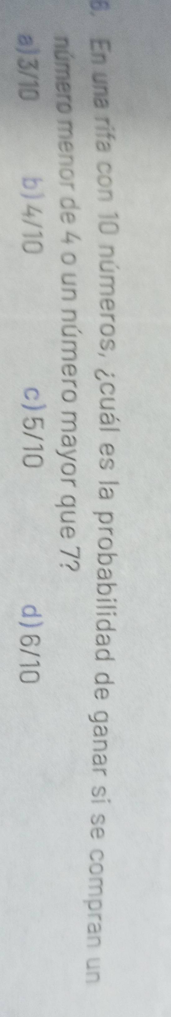En una rifa con 10 números, ¿cuál es la probabilidad de ganar si se compran un
número menor de 4 o un número mayor que 7?
a) 3/10 b) 4/10 c) 5/10 d) 6/10
