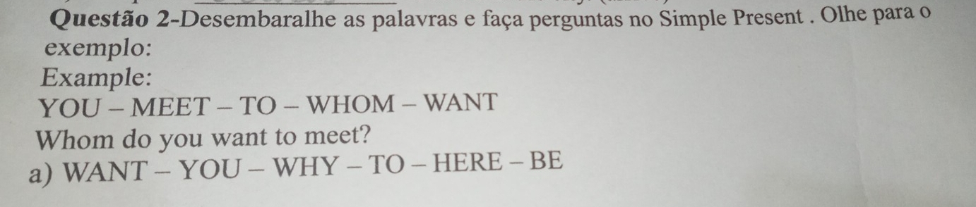 Questão 2-Desembaralhe as palavras e faça perguntas no Simple Present . Olhe para o 
exemplo: 
Example: 
YOU-MEET-TO-WHOM-WANT 
Whom do you want to meet? 
a) WANT-YOU-WHY-TO-HERE-BE