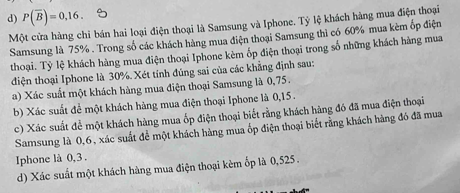 d) P(overline B)=0,16. 
Một cửa hàng chỉ bán hai loại điện thoại là Samsung và Iphone. Tỷ lệ khách hàng mua điện thoại
Samsung là 75%. Trong số các khách hàng mua điện thoại Samsung thì có 60% mua kèm ốp điện
thoại. Tỷ lệ khách hàng mua điện thoại Iphone kèm ốp điện thoại trong số những khách hàng mua
điện thoại Iphone là 30%. Xét tính đúng sai của các khẳng định sau:
a) Xác suất một khách hàng mua điện thoại Samsung là 0,75.
b) Xác suất để một khách hàng mua điện thoại Iphone là 0,15.
c) Xác suất để một khách hàng mua ốp điện thoại biết rằng khách hàng đó đã mua điện thoại
Samsung là 0,6, xác suất để một khách hàng mua ốp điện thoại biết rằng khách hàng đó đã mua
Iphone là 0,3.
d) Xác suất một khách hàng mua điện thoại kèm ốp là 0,525.