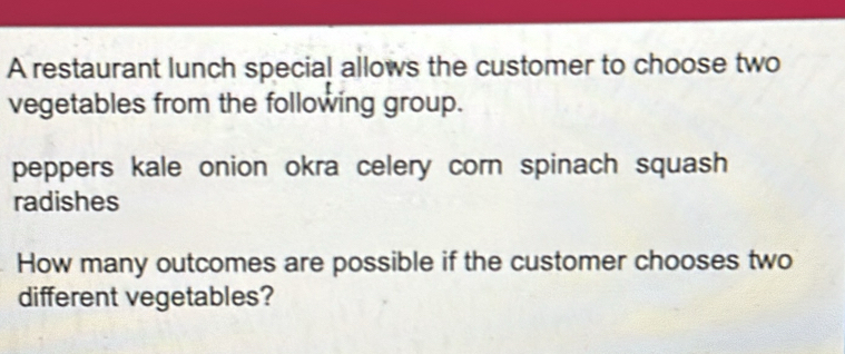 A restaurant lunch special allows the customer to choose two 
vegetables from the following group. 
peppers kale onion okra celery corn spinach squash 
radishes 
How many outcomes are possible if the customer chooses two 
different vegetables?