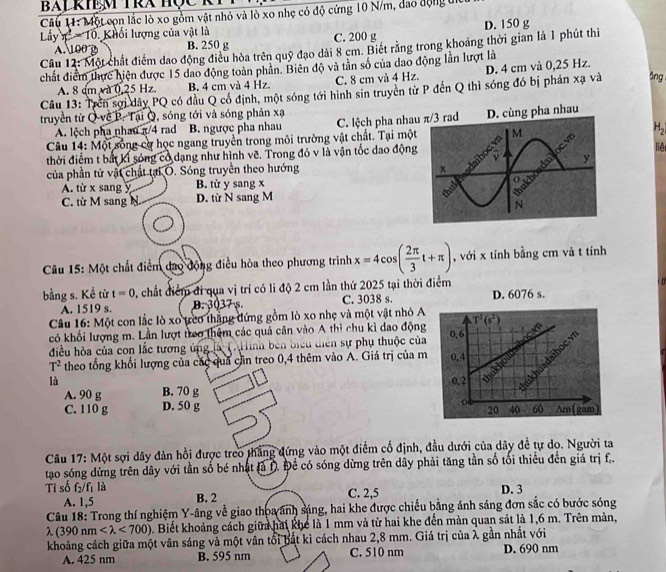 Một cọn lắc lò xo gồm vật nhỏ và lò xo nhẹ có độ cứng 10 N/m, đao động t
Lấy x^1 Tổ Khối lượng của vật là
A. 100 B B. 250 g C. 200 g D. 150 g
Câu 12: Một chất điểm dao động điều hòa trên quỹ đạo dài 8 cm. Biết rằng trong khoảng thời gian là 1 phút thì
chất điểm thực hiện được 15 đao động toàn phân. Biên độ và tân số của dao động lần lượt là
āng
Câu 13: Trên sợi dây PQ có đầu Q có định, một sóng tới hình sin truyền từ P đến Q thì sóng đó bị phán xạ và A. 8 dm và 0.25 Hz B. 4 cm và 4 Hz. C. 8 cm và 4 Hz. D. 4 cm và 0,25 Hz.
truyền từ Q về P. Tại Q, sóng tới và sóng phản xạ
A. lệch pha nhau π/4 rad B. ngược pha nhau C. lệch pha nha  pha nhau
Câu 14: Một sống cơ học ngang truyền trong môi trường vật chất. Tại một H_2
liệ
thời điểm t bắt kỉ sóng có dạng như hình vẽ. Trong đó v là vận tốc dao động
của phần tử vật chất tại O. Sóng truyền theo hướng
A. từ x sang y B. từ y sang x
C. từ M sang D. từ N sang M 
Câu 15: Một chất điểm đạo động điều hòa theo phương trình x=4cos ( 2π /3 t+π ) , với x tính bằng cm và t tính
bằng s. Kể từ t=0 0, chất điểm đi qua vị trí có li độ 2 cm lần thứ 2025 tại thời điểm
A. 1519 s. B. 3037 s. C. 3038 s. D. 6076 s.
Câu 16: Một con lắc lò xo ựeo thắng đứng gồm lò xo nhẹ và một vật nhỏ A T^1(s^2
có khối lượng m. Lần lượt trao thêm các quả cân vào A thì chu kì dao động
điều hòa của con lắc tương ứng là Ci linh bên biểu diễn sự phụ thuộc của 0.6
T^2 theo tổng khối lượng của các qua cần treo 0,4 thêm vào A. Giá trị của m 0,4 a ukhuadaihoc 
là 0,2
A. 90 g B. 70 g
o
C. 110 g D. 50 g 60 Am (gam
20 40
Câu 17: Một sợi dây đàn hồi được treo thắng đứng vào một điểm cổ định, đầu dưới của dây để tự dọ. Người ta
tạo sóng dừng trên dây với tần số bé nhật là D. Đề có sóng dừng trên dây phải tăng tần số tối thiểu đến giá trị f.
Tỉ số f_2/f_1 là D. 3
A. 1,5 B. 2 C. 2,5
Câu 18: Trong thí nghiệm Y-âng về giao thoa ảnh sáng, hai khe được chiếu bằng ánh sáng đơn sắc có bước sóng
λ (390nm <700) 0. Biết khoảng cách giữa hai khể là 1 mm và từ hai khe đến màn quan sát là 1,6 m. Trên màn,
khoảng cách giữa một vân sáng và một vân tổi bắt kì cách nhau 2,8 mm. Giá trị của λ gần nhất với
A. 425 nm B. 595 nm C. 510 nm D. 690 nm
