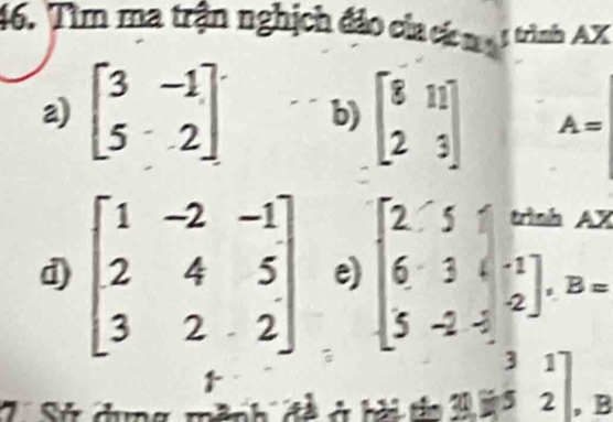 Tìm ma trận nghịch đảo của cá mụ 1 trình AX
a) beginbmatrix 3&-1 5&2endbmatrix b) beginbmatrix 8&11 2&3endbmatrix A=
d) beginbmatrix 1&-2&-1 2&4&5 3&2&2endbmatrix e) beginbmatrix 2&5&when 6&3&-1 5&-2&-2endbmatrix , B=

beginarrayr 31 Abeginarrayr 3152 endarray , B