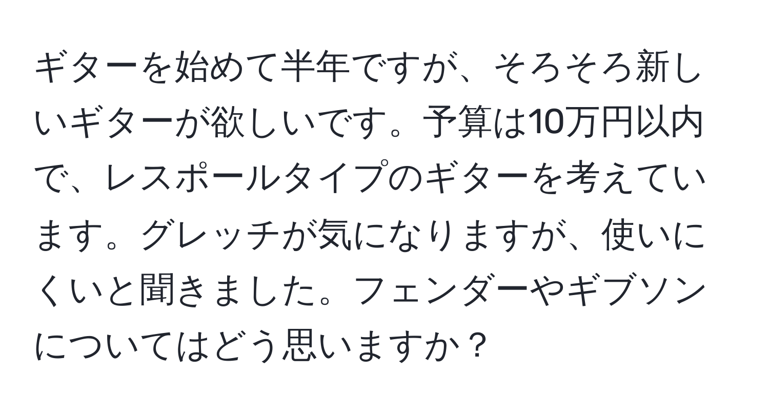 ギターを始めて半年ですが、そろそろ新しいギターが欲しいです。予算は10万円以内で、レスポールタイプのギターを考えています。グレッチが気になりますが、使いにくいと聞きました。フェンダーやギブソンについてはどう思いますか？