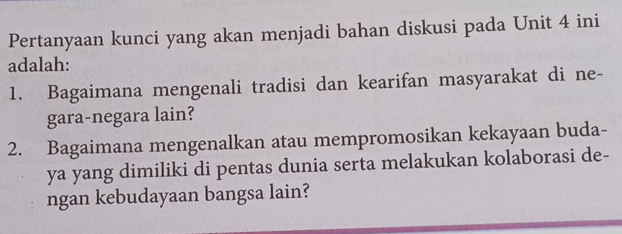 Pertanyaan kunci yang akan menjadi bahan diskusi pada Unit 4 ini 
adalah: 
1. Bagaimana mengenali tradisi dan kearifan masyarakat di ne- 
gara-negara lain? 
2. Bagaimana mengenalkan atau mempromosikan kekayaan buda- 
ya yang dimiliki di pentas dunia serta melakukan kolaborasi de- 
ngan kebudayaan bangsa lain?