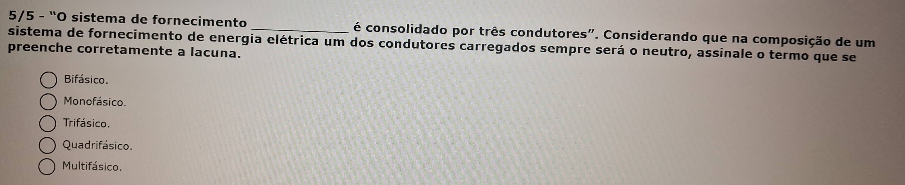 5/5 - 'O sistema de fornecimento _é consolidado por três condutores". Considerando que na composição de um
sistema de fornecimento de energia elétrica um dos condutores carregados sempre será o neutro, assinale o termo que se
preenche corretamente a lacuna.
Bifásico.
Monofásico.
Trifásico.
Quadrifásico.
Multifásico.