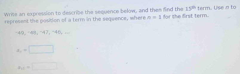 Write an expression to describe the sequence below, and then find the 15^(th) term. Use n to
represent the position of a term in the sequence, where n=1 for the first term.
−49, −48, −47, −46, ...
a_n=□
a_15=□