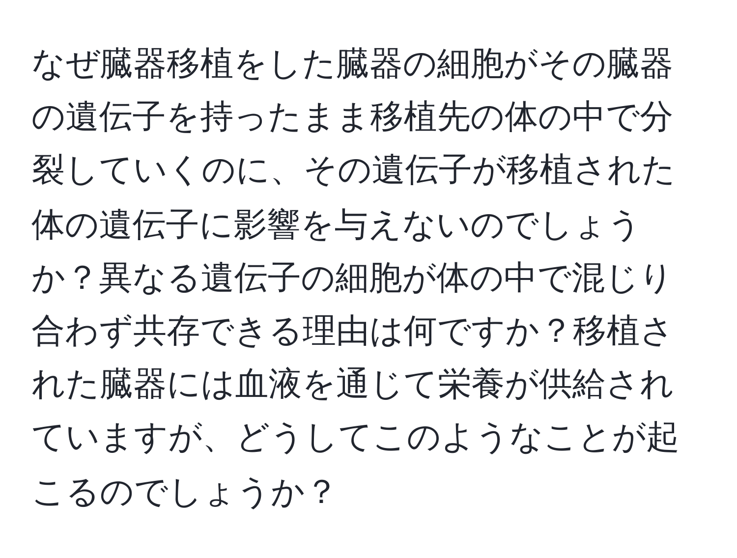 なぜ臓器移植をした臓器の細胞がその臓器の遺伝子を持ったまま移植先の体の中で分裂していくのに、その遺伝子が移植された体の遺伝子に影響を与えないのでしょうか？異なる遺伝子の細胞が体の中で混じり合わず共存できる理由は何ですか？移植された臓器には血液を通じて栄養が供給されていますが、どうしてこのようなことが起こるのでしょうか？