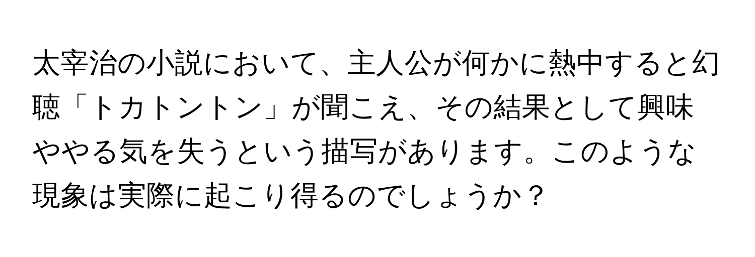 太宰治の小説において、主人公が何かに熱中すると幻聴「トカトントン」が聞こえ、その結果として興味ややる気を失うという描写があります。このような現象は実際に起こり得るのでしょうか？