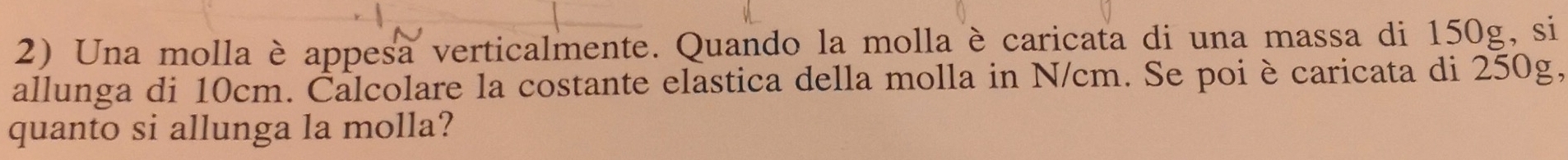 Una molla è appesa verticalmente. Quando la molla è caricata di una massa di 150g, si 
allunga di 10cm. Čalcolare la costante elastica della molla in N/cm. Se poiè caricata di 250g, 
quanto si allunga la molla?