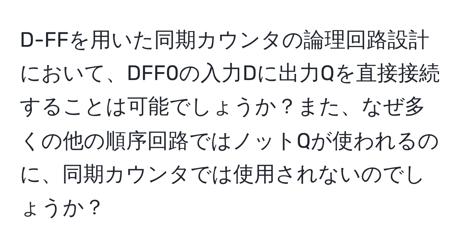 D-FFを用いた同期カウンタの論理回路設計において、DFF0の入力Dに出力Qを直接接続することは可能でしょうか？また、なぜ多くの他の順序回路ではノットQが使われるのに、同期カウンタでは使用されないのでしょうか？