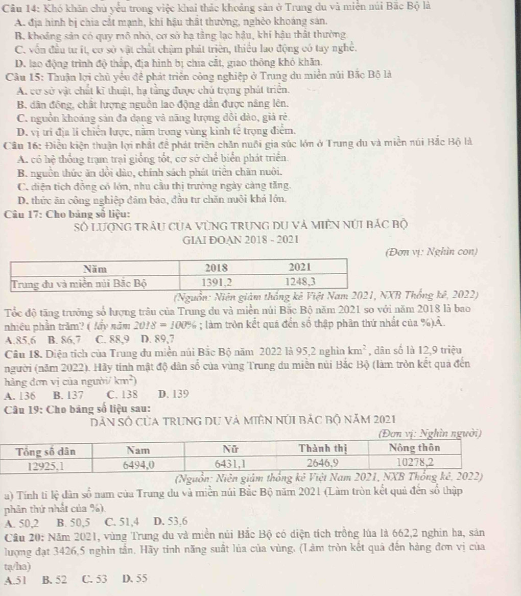 Khó khăn chủ yểu trong việc khai thác khoảng sản ở Trung du và miền núi Bắc Bộ là
A. địa hình bị chia cắt mạnh, khí hậu thất thường, nghỏo khoáng sản.
B. khoảng sản có quy mô nhỏ, cơ sở hạ tầng lạc hậu, khí hậu thất thường.
C. vốn đầu tư ít, cơ sở vật chất chậm phát triển, thiều lao động có tay nghề.
D. lạo động trình độ thấp, địa hình bị chia cắt, giao thông khỏ khăn.
Câu 15: Thuận lợi chủ yếu đề phát triển công nghiệp ở Trung du miền núi Bắc Bộ là
A. cơ sở vật chất kĩ thuật, hạ tầng được chú trọng phát triển.
B. dân đồng, chất lượng nguồn lao động dẫn được nâng lên.
C. nguồn khoảng sản đa dạng và năng lượng dồi dào, giả rẻ.
D. vị trí địa lí chiến lược, nằm trong vùng kinh tế trọng điểm.
Câu 16: Điều kiện thuận lợi nhất đề phát triên chăn nuôi gia súc lớn ở Trung du và miền núi Bắc Bộ là
A. có hệ thống trạm trại giống tốt, cơ sở chế biển phát triển.
B. nguồn thức ăn dổi dào, chính sách phát triển chăn nuôi.
C. diện tích đồng có lớn, nhu cầu thị trường ngày càng tăng.
D. thức ăn công nghiệp đảm bảo, đầu tư chăn nuôi khả lớn.
Câu 17: Cho bảng số liệu:
Số lượng trâu của vùng trung du và miên núi bác bộ
GIAI ĐOAN 2018 - 2021
ơn vị: Nghìn con)
(Nguồn: Niên giàm thống kê Việt Nam 2021, NXB Thống kê, 2022)
Tốc độ tăng trưởng số lượng trâu của Trung du và miền núi Bắc Bộ năm 2021 so với năm 2018 là bao
nhiêu phần trăm? ( lầy năm 2018=100%; làm tròn kết quả đến số thập phân thứ nhất của %)Ả.
A.85.6 B. 86,7 C. 88,9 D. 89,7
Câu 18. Diện tích của Trung du miền núi Bắc Bộ năm 2022 là 95,2 nghìn km^2 , dân số là 12,9 triệu
người (năm 2022). Hãy tính mật độ dân số của vùng Trung du miền núi Bắc Bộ (làm tròn kết quả đến
hàng đơn vị của người km^2)
A. 136 B. 137 C. 138 D. 139
Câu 19: Cho bảng số liệu sau:
Dân Số của trung du và miệN núI bảc bộ năm 2021
(Nguồn: Niên giảm thống kê Việt Nam 2021, NXBê, 2022)
a) Tính tỉ lệ dân số nam của Trung du và miền núi Bắc Bộ năm 2021 (Làm tròn kết quả đến số thập
phân thứ nhất của %).
A. 50,2 B. 50,5 C. 51,4 D. 53,6
Cầu 20: Năm 2021, vùng Trung du và miền núi Bắc Bộ có diện tích trồng lúa là 662,2 nghin ha, sản
lượng đạt 3426,5 nghìn tần. Hãy tỉnh năng suất lủa của vùng. (Làm tròn kết quả đến hàng đơn vị của
ta/ha)
A.51 B. 52 C. 53 D. 55