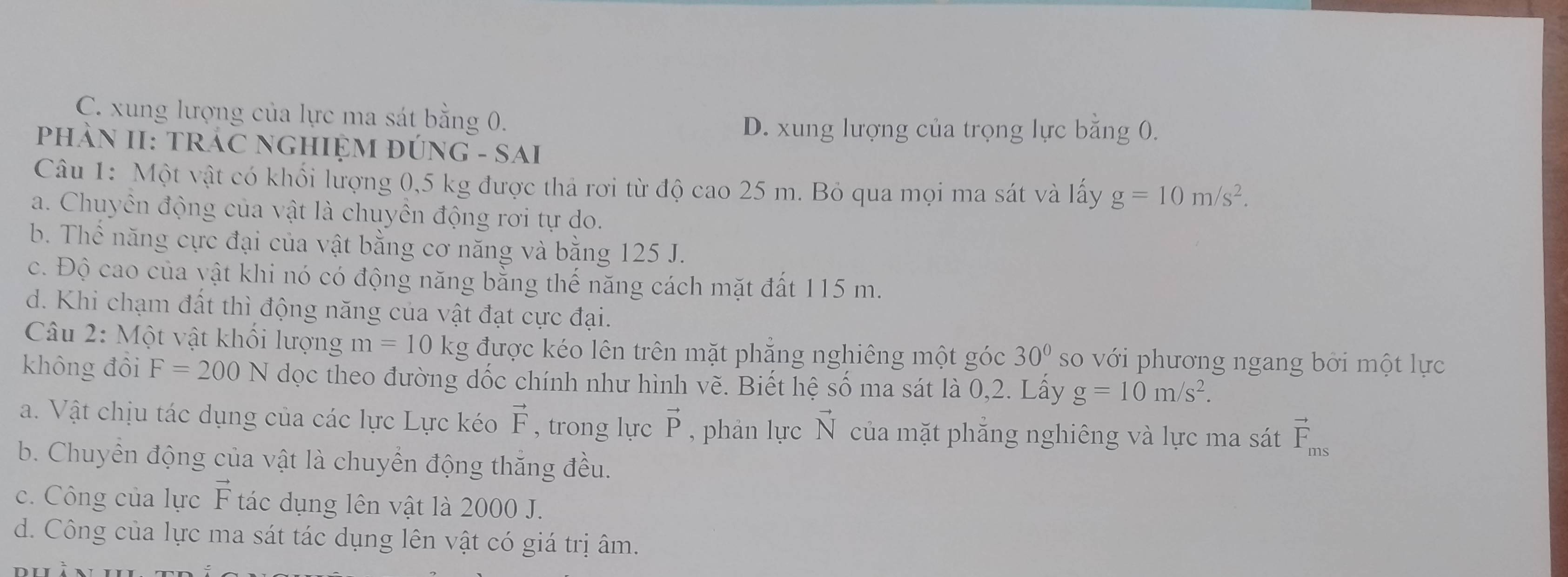 C. xung lượng của lực ma sát bằng 0.
D. xung lượng của trọng lực băng 0.
PhÀN II: TRÁC NGHIỆM ĐÚNG - SAI
Câu 1: Một vật có khối lượng 0,5 kg được thả rơi từ độ cao 25 m. Bỏ qua mọi ma sát và lấy g=10m/s^2.
a. Chuyên động của vật là chuyên động rơi tự do.
b. Thể năng cực đại của vật bằng cơ năng và bằng 125 J.
c. Độ cao của vật khi nó có động năng bằng thế năng cách mặt đất 115 m.
d. Khi chạm đất thì động năng của vật đạt cực đại.
Câu 2: Một vật khối lượng m=10kg được kéo lên trên mặt phẳng nghiêng một góc 30° so với phương ngang bởi một lực
không đồi F=200N dọc theo đường dốc chính như hình vẽ. Biết hệ số ma sát là 0,2. Lấy g=10m/s^2. 
a. Vật chịu tác dụng của các lực Lực kéo vector F , trong lực vector P , phản lực N I của mặt phăng nghiêng và lực ma sát vector F_ms
b. Chuyển động của vật là chuyển động thắng đều.
c. Công của lực vector F tác dụng lên vật là 2000 J.
d. Công của lực ma sát tác dụng lên vật có giá trị âm.