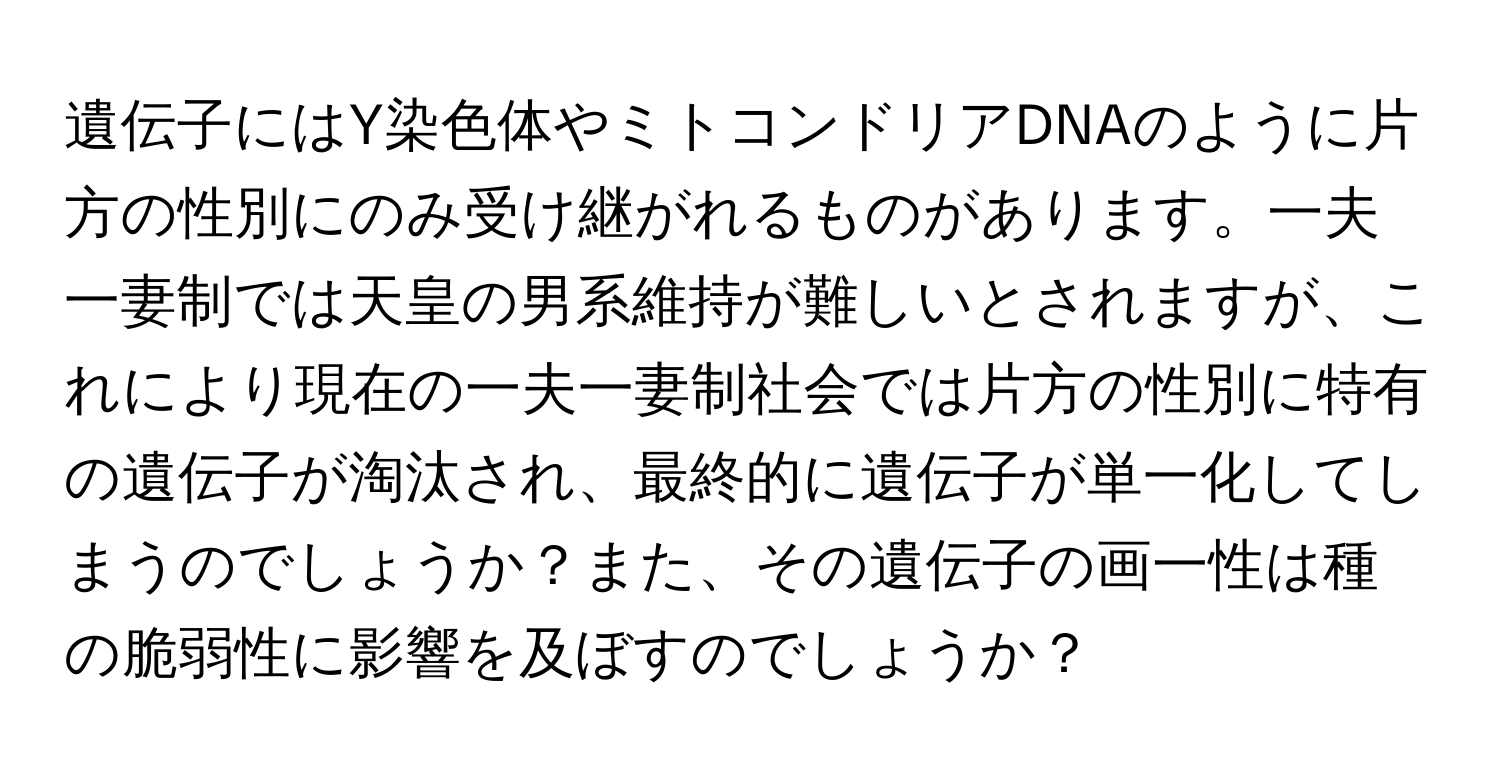 遺伝子にはY染色体やミトコンドリアDNAのように片方の性別にのみ受け継がれるものがあります。一夫一妻制では天皇の男系維持が難しいとされますが、これにより現在の一夫一妻制社会では片方の性別に特有の遺伝子が淘汰され、最終的に遺伝子が単一化してしまうのでしょうか？また、その遺伝子の画一性は種の脆弱性に影響を及ぼすのでしょうか？