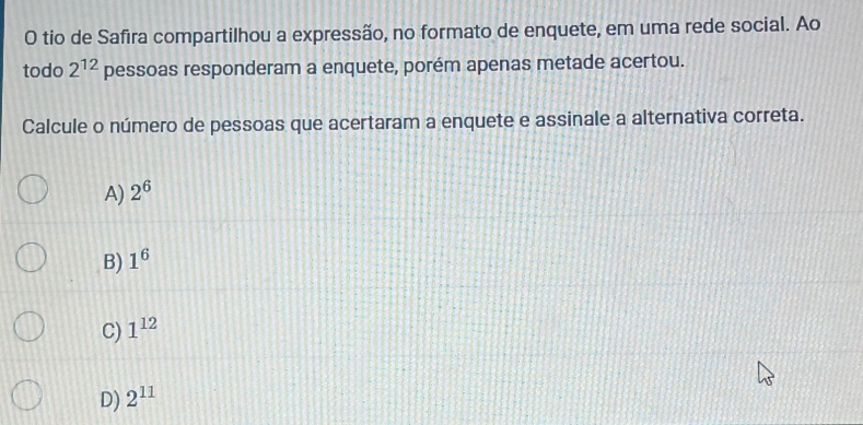 tio de Safira compartilhou a expressão, no formato de enquete, em uma rede social. Ao
todo 2^(12) pessoas responderam a enquete, porém apenas metade acertou.
Calcule o número de pessoas que acertaram a enquete e assinale a alternativa correta.
A) 2^6
B) 1^6
C) 1^(12)
D) 2^(11)