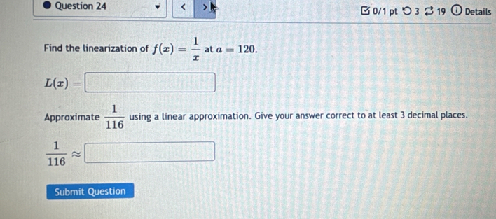 < > 0/1 pt つ 3 ? 19 ① Details 
Find the linearization of f(x)= 1/x  at a=120.
L(x)=□
Approximate  1/116  using a linear approximation. Give your answer correct to at least 3 decimal places.
 1/116 approx □
Submit Question