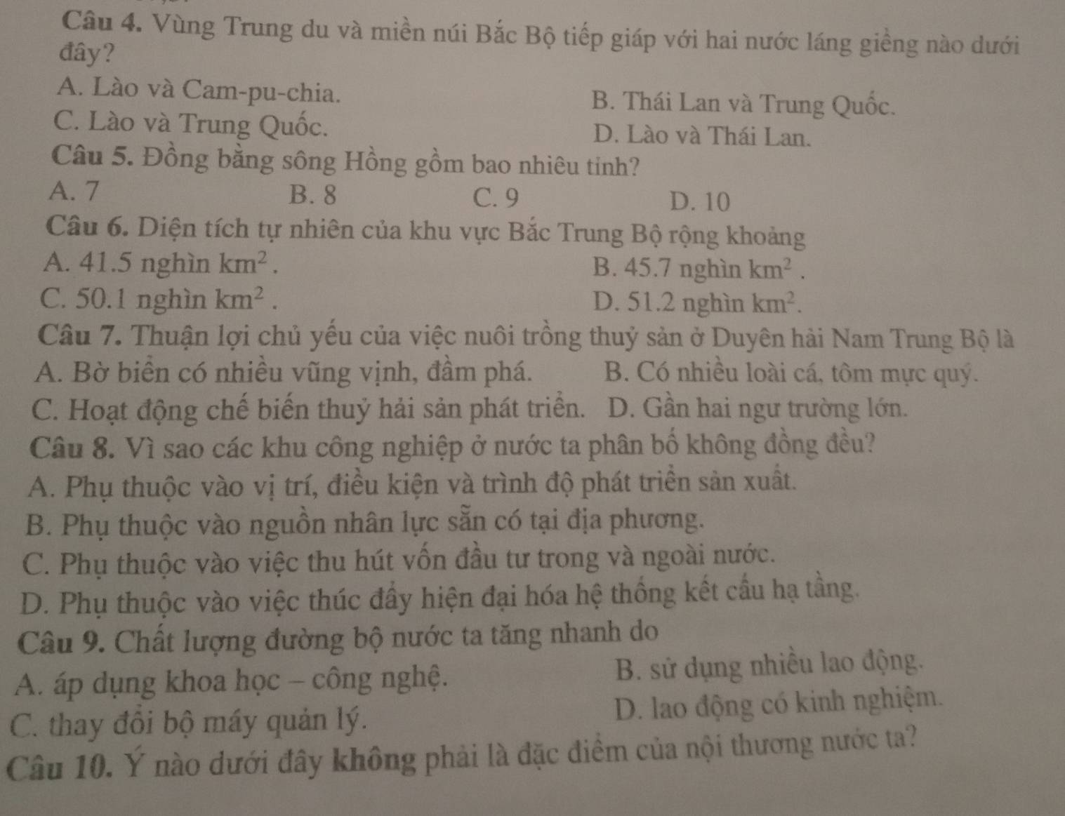 Vùng Trung du và miền núi Bắc Bộ tiếp giáp với hai nước láng giềng nào dưới
đây?
A. Lào và Cam-pu-chia. B. Thái Lan và Trung Quốc.
C. Lào và Trung Quốc. D. Lào và Thái Lan.
Câu 5. Đồng bằng sông Hồng gồm bao nhiêu tinh?
A. 7 B. 8 C. 9
D. 10
Câu 6. Diện tích tự nhiên của khu vực Bắc Trung Bộ rộng khoảng
A. 41.5 nghìn km^2. B. 45.7 nghìn km^2.
C. 50.1 nghìn km^2. D. 51.2 nghìn km^2.
Câu 7. Thuận lợi chủ yếu của việc nuôi trồng thuỷ sản ở Duyên hài Nam Trung Bộ là
A. Bờ biển có nhiều vũng vịnh, đầm phá. B. Có nhiều loài cá, tôm mực quý.
C. Hoạt động chế biến thuỷ hải sản phát triển. D. Gần hai ngư trường lớn.
Câu 8. Vì sao các khu công nghiệp ở nước ta phân bố không đồng đều?
A. Phụ thuộc vào vị trí, điều kiện và trình độ phát triển sản xuất.
B. Phụ thuộc vào nguồn nhân lực sẵn có tại địa phương.
C. Phụ thuộc vào việc thu hút vốn đầu tư trong và ngoài nước.
D. Phụ thuộc vào việc thúc đầy hiện đại hóa hệ thống kết cầu hạ tầng.
Câu 9. Chất lượng đường bộ nước ta tăng nhanh do
A. áp dụng khoa học - công nghệ. B. sử dụng nhiều lao động.
C. thay đồi bộ máy quản lý. D. lao động có kinh nghiệm.
Câu 10. Ý nào dưới đây không phải là đặc điểm của nội thương nước ta?