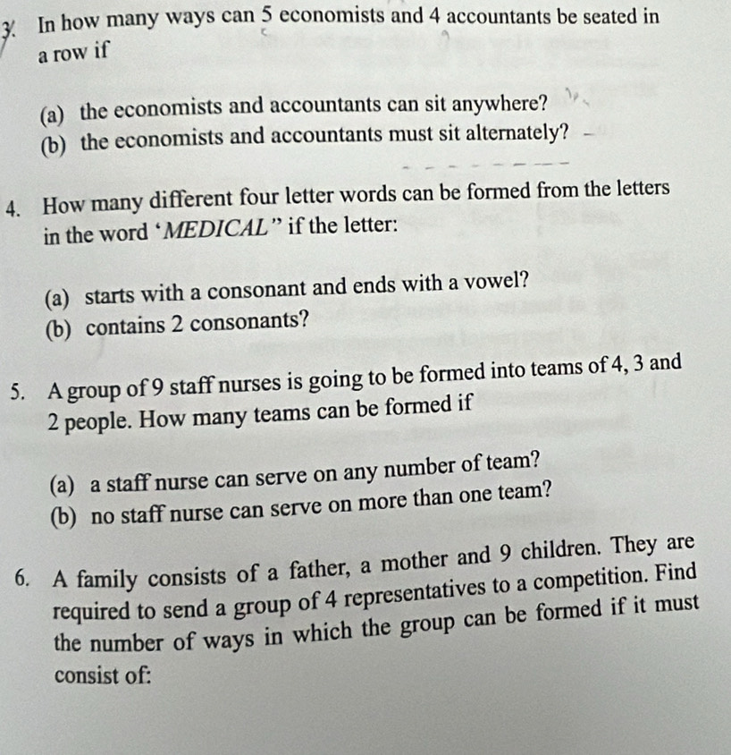 In how many ways can 5 economists and 4 accountants be seated in 
a row if 
(a) the economists and accountants can sit anywhere? 
(b) the economists and accountants must sit alternately? 
4. How many different four letter words can be formed from the letters 
in the word ‘MEDICAL” if the letter: 
(a) starts with a consonant and ends with a vowel? 
(b) contains 2 consonants? 
5. A group of 9 staff nurses is going to be formed into teams of 4, 3 and
2 people. How many teams can be formed if 
(a) a staff nurse can serve on any number of team? 
(b) no staff nurse can serve on more than one team? 
6. A family consists of a father, a mother and 9 children. They are 
required to send a group of 4 representatives to a competition. Find 
the number of ways in which the group can be formed if it must 
consist of: