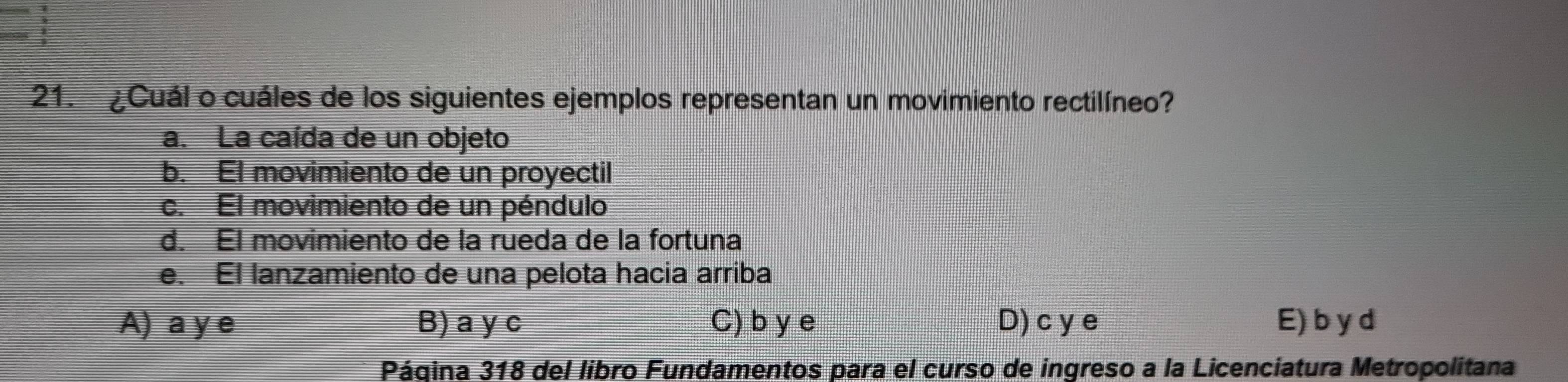 ¿Cuál o cuáles de los siguientes ejemplos representan un movimiento rectilíneo?
a. La caída de un objeto
b. El movimiento de un proyectil
c. El movimiento de un péndulo
d. El movimiento de la rueda de la fortuna
e. El lanzamiento de una pelota hacia arriba
A) a y e B) a y c C) b y e D) c y e E) b y d
Página 318 del libro Fundamentos para el curso de ingreso a la Licenciatura Metropolitana