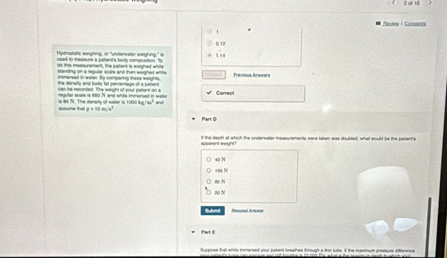 of 16
Rendew I Condants
t
0.12
Hydrostatic weighing, or "underwater weighing," is
used to measure a patient's body composition. To 1.14
do this measurement, the patient is weighed while
standing on a regular scale and then weighed while Previous Anawers
immersed in water. By comparing these weights,
the density and body fat percenitage of a patient
can be recorded. The weight of your patient on a Correct
regular scale is 660 N and while immersed in water
is 80 N. The density of water is 1000kg/m^3 and
assume tha! g=10m/s^2
Part D
If the depth at which the underwater measurements were taken was doubled, what would be the patient's
apparent weight?
40 N
160 N
80 N
20 N
Submit Request Anawer
Part E
Suppose that while immersed your pabent breathes through a thin tube. If the maximum pressure difference
wour ratent'a lunes can manane and shill breathe is 10000 Pa what is the maximum neoth in which w