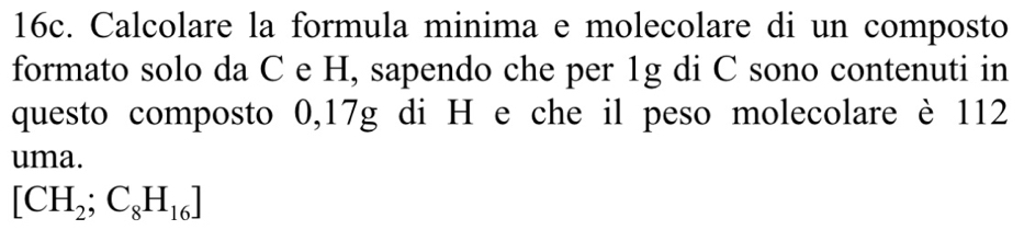 Calcolare la formula minima e molecolare di un composto 
formato solo da C e H, sapendo che per 1g di C sono contenuti in 
questo composto 0,17g di H e che il peso molecolare è 112
uma.
[CH_2;C_8H_16]