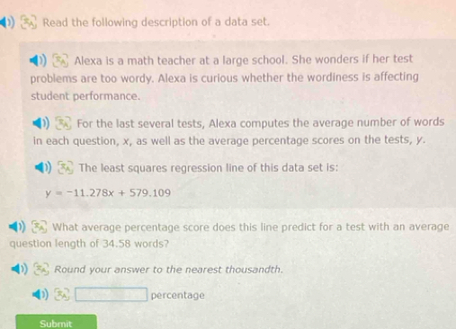 Read the following description of a data set. 
Alexa is a math teacher at a large school. She wonders if her test 
problems are too wordy. Alexa is curious whether the wordiness is affecting 
student performance. 
For the last several tests, Alexa computes the average number of words 
in each question, x, as well as the average percentage scores on the tests, y. 
The least squares regression line of this data set is:
y=-11.278x+579.109
What average percentage score does this line predict for a test with an average 
question length of 34.58 words? 
Round your answer to the nearest thousandth. 
percentage 
Submit