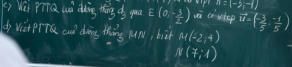 Pl n=(-3;-1)
(e) Viet PTTQ wd duoing thaing ds qua E(0;- 3/2 ) va covtep vector u=(- 3/5 ,- (-1)/5 )
dj viet piT cud dwing thang ur, bieh M(-2,4)
N(7,1)