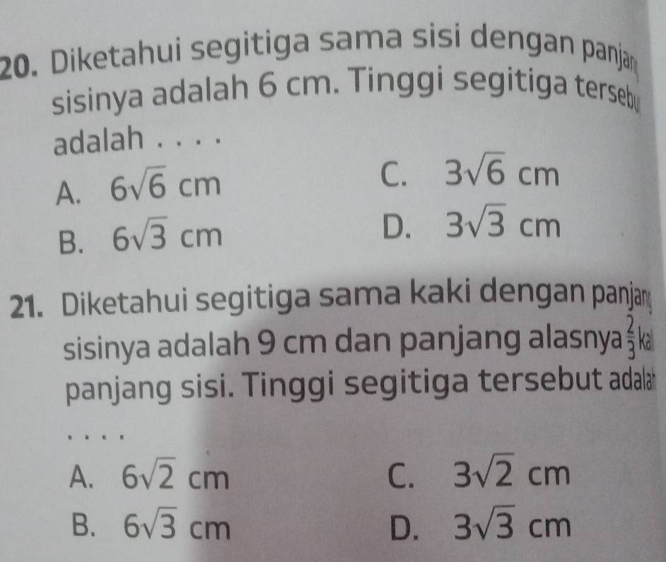 Diketahui segitiga sama sisi dengan panjan
sisinya adalah 6 cm. Tinggi segitiga terseb
adalah . . . .
A. 6sqrt(6)cm
C. 3sqrt(6)cm
B. 6sqrt(3)cm
D. 3sqrt(3)cm
21. Diketahui segitiga sama kaki dengan panjay
sisinya adalah 9 cm dan panjang alasnya  2/3  ka
panjang sisi. Tinggi segitiga tersebut adala
A. 6sqrt(2)cm C. 3sqrt(2)cm
B. 6sqrt(3)cm D. 3sqrt(3)cm