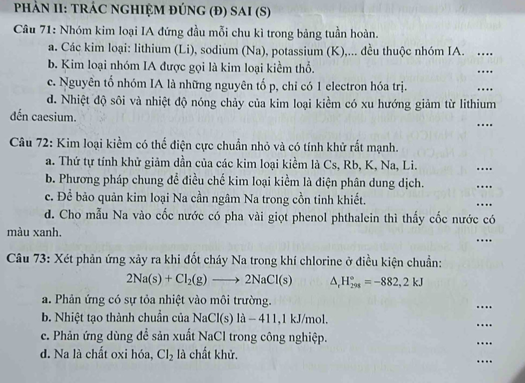 PHÀN II: TRÁC NGHIỆM ĐÚNG (Đ) SAI (S)
Câu 71: Nhóm kim loại IA đứng đầu mỗi chu kì trong bảng tuần hoàn.
a. Các kim loại: lithium (Li), sodium (Na), potassium (K),... đều thuộc nhóm IA. …_
b. Kim loại nhóm IA được gọi là kim loại kiềm thổ.
_
c. Nguyên tố nhóm IA là những nguyên tố p, chỉ có 1 electron hóa trị. _…
d. Nhiệt độ sôi và nhiệt độ nóng chảy của kim loại kiềm có xu hướng giảm từ lithium
_
đến caesium.
Câu 72: Kim loại kiềm có thế điện cực chuẩn nhỏ và có tính khử rất mạnh.
a. Thứ tự tính khử giảm dần của các kim loại kiềm là Cs, Rb, K, Na, Li.
_…
b. Phương pháp chung để điều chế kim loại kiểm là điện phân dung dịch.
_…
c. Để bảo quản kim loại Na cần ngâm Na trong cồn tinh khiết.
...
d. Cho mẫu Na vào cốc nước có pha vài giọt phenol phthalein thì thấy cốc nước có
màu xanh.
_…
Câu 73: Xét phản ứng xảy ra khi đốt cháy Na trong khí chlorine ở điều kiện chuẩn:
2Na(s)+Cl_2(g)to 2NaCl(s) _  H_(298)°=-882,2kJ
a. Phản ứng có sự tỏa nhiệt vào môi trường.
_
b. Nhiệt tạo thành chuẩn của NaCl(s) là − 411,1 kJ/mol.
_
c. Phản ứng dùng để sản xuất NaCl trong công nghiệp.
_…
d. Na là chất oxi hóa, Cl_2 là chất khử.
_…