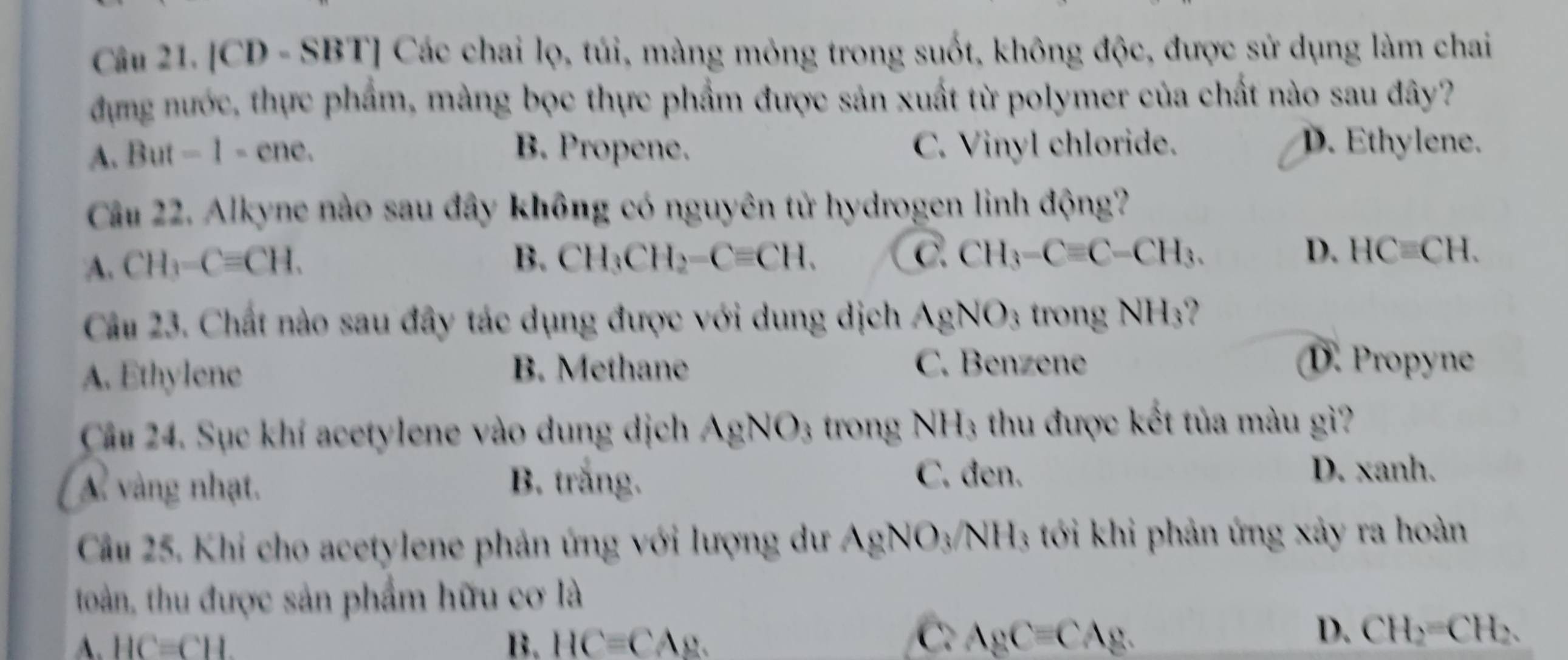 [CD - SBT] Các chai lọ, túi, màng mỏng trong suốt, không độc, được sử dụng làm chai
đựng nước, thực phẩm, màng bọc thực phẩm được sản xuất từ polymer của chất nào sau đây?
A. But - 1 - ene. B. Propene. C. Vinyl chloride. D. Ethylene.
Câu 22. Alkyne nào sau đây không có nguyên tử hydrogen linh động?
A. CH_3-Cequiv CH.
B. CH_3CH_2-Cequiv CH. C. CH_3-Cequiv C-CH_3. D. HCequiv CH. 
Câu 23. Chất nào sau đây tác dụng được với dung dịch AgNO_3 trong NH_3
A. Ethylene B. Methane C. Benzene D. Propyne
Câu 24. Sục khí acetylene vào dung dịch AgNO_3 trong NH_3 thu được kết tủa màu gì?
A vàng nhạt.
B. trắng.
C. đen. D. xanh.
Câu 25. Khi cho acetylene phản ứng với lượng dư AgNO_3/ NH 3 tới khi phản ứng xảy ra hoàn
toàn, thu được sản phẩm hữu cơ là
C.
A. HC=CH. B. HC=CA_2. AgCequiv CAg.
D. CH_2=CH_2.