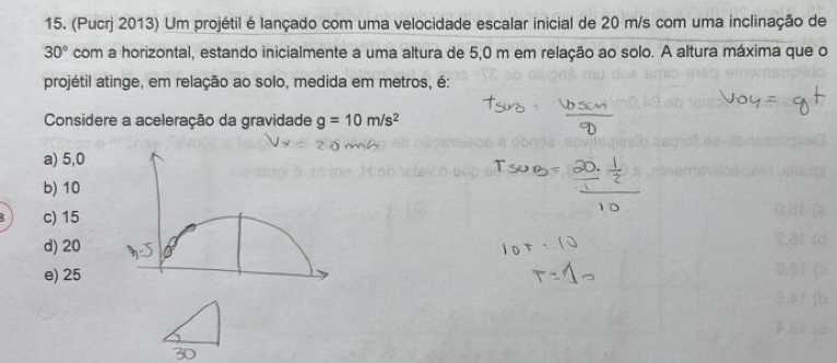 (Pucrj 2013) Um projétil é lançado com uma velocidade escalar inicial de 20 m/s com uma inclinação de
30° com a horizontal, estando inicialmente a uma altura de 5,0 m em relação ao solo. A altura máxima que o
projétil atinge, em relação ao solo, medida em metros, é:
Considere a aceleração da gravidade g=10m/s^2
a) 5,0
b) 10
c) 15
d) 20
e) 25