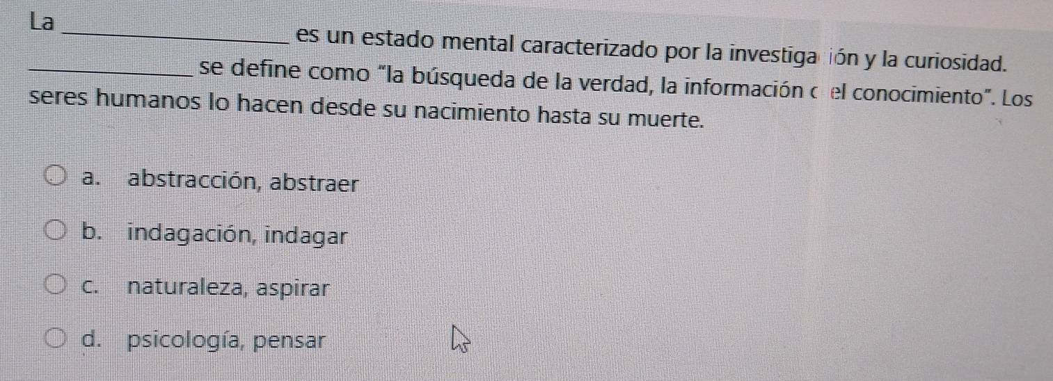 La
_
es un estado mental caracterizado por la investigación y la curiosidad.
_se define como "la búsqueda de la verdad, la información o el conocimiento". Los
seres humanos lo hacen desde su nacimiento hasta su muerte.
a. abstracción, abstraer
b. indagación, indagar
c. naturaleza, aspirar
d. psicología, pensar