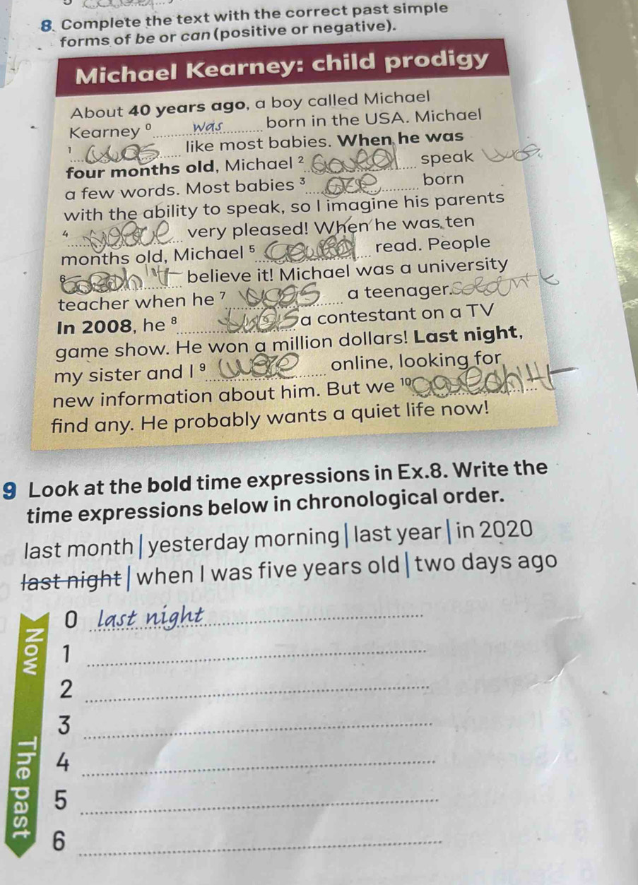 Complete the text with the correct past simple 
forms of be or can (positive or negative). 
Michael Kearney: child prodigy 
About 40 years ago, a boy called Michael 
Kearneyº _born in the USA. Michael 
like most babies. When he was 
four months old, Michael _speak 
a few words. Most babies_ 
_ 
born 
with the ability to speak, so I imagine his parents
4
very pleased! When he was ten 
months old, Michael 5 _read. People 
believe it! Michael was a university 
teacher when he ?_ a teenager 
In 2008, he ª a contestant on a TV 
game show. He won a million dollars! Last night, 
my sister and |^9 _online, looking for 
new information about him. But we ¹_ 
find any. He probably wants a quiet life now! 
9 Look at the bold time expressions in Ex. 8. Write the 
time expressions below in chronological order. 
last month |yesterday morning |last year| in 2020 
last night | when I was five years old | two days ago 
_0 
_1 
_2 
_3 
_4 
_5 
_6