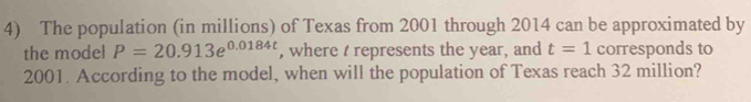 The population (in millions) of Texas from 2001 through 2014 can be approximated by 
the model P=20.913e^(0.0184t) , where t represents the year, and t=1 corresponds to
2001. According to the model, when will the population of Texas reach 32 million?