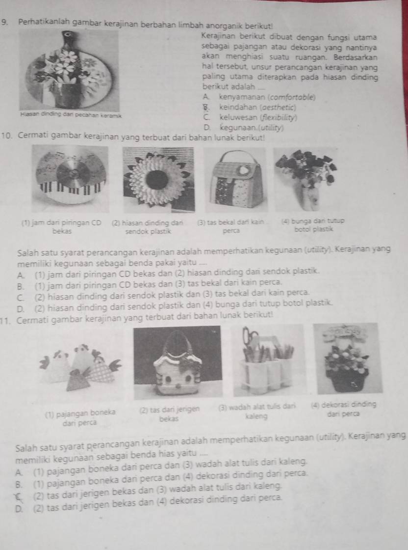 Perhatikanlah gambar kerajinan berbahan limbah anorganik berikut!
Kerajinan berikut dibuat dengan fungsi utama
sebagai pajangan atau dekorasi yang nantinya
akan menghiasi suatu ruangan. Berdasarkan
hal tersebut, unsur perancangan kerajinan yang
paling utama diterapkan pada hiasan dinding 
berikut adalah
A. kenyamanan (comfortable)
B. keindahan (desthetic)
Hiasan dinding dan pecahan karamik C. keluwesan (flexibility)
D. kegunaan.(utility)
10. Cermati gambar kerajinan yang terbuat dari bahan lunak berikut!
(1) jam dari piringan CD (2) hiasan dinding dari (3) tas bekal dar! kain (4) bunga dar tutup
bekas sendok plastik perca botol plastik
Salah satu syarat perancangan kerajinan adalah memperhatikan kegunaan (utility). Kerajinan yang
memiliki kegunaan sebagai benda pakai yaitu
A. (1) jam dari piringan CD bekas dan (2) hiasan dinding dari sendok plastik.
B. (1) jam dari piringan CD bekas dan (3) tas bekal dari kain perca.
C. (2) hiasan dinding dari sendok plastik dan (3) tas bekal dari kain perca.
D. (2) hiasan dinding dari sendok plastik dan (4) bunga dari tutup botol plastik.
11. Cermati gambar kerajinan yang terbuat dari bahan lunak berikut!
(1) pajangan boneka (2) tas dari jerigen (3) wadah alat tulis dari (4) dekorasi dinding
bekas kaleng dari perca
dari perca
Salah satu syarat perancangan kerajinan adalah memperhatikan kegunaan (utility). Kerajinan yang
memiliki kegunäan sebagai benda hias yaitu
A. (1) pajangan boneka dari perca dan (3) wadah alat tulis dari kaleng.
B. (1) pajangan boneka dari perca dan (4) dekorasi dinding dari perca.
C (2) tas dari jerigen bekas dan (3) wadah alat tulis dari kaleng.
D. (2) tas dari jerigen bekas dan (4) dekorasi dinding dari perca.