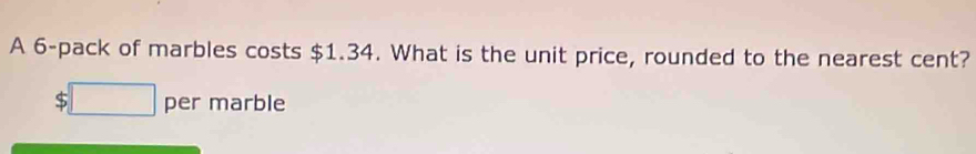 A 6 -pack of marbles costs $1.34. What is the unit price, rounded to the nearest cent?
$□ per marble