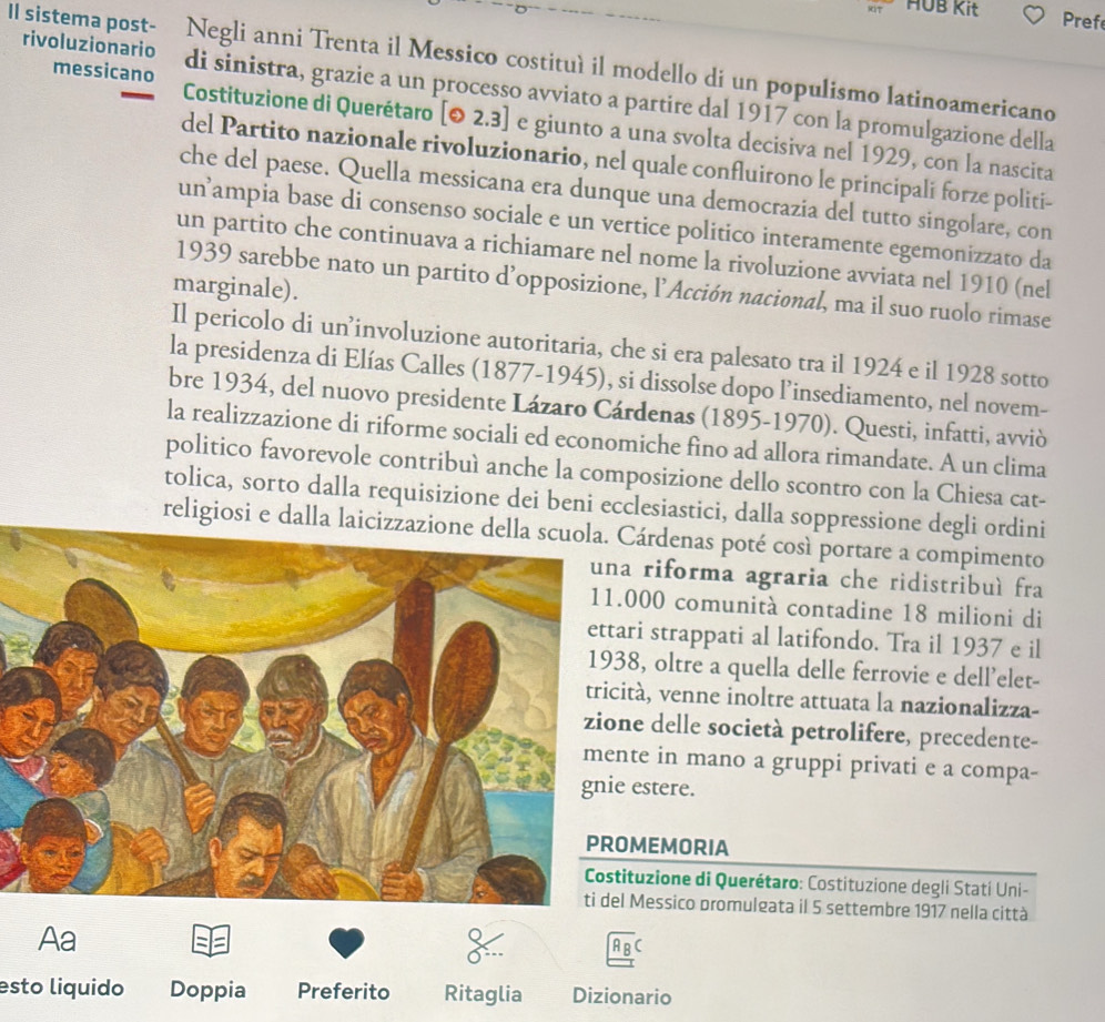 HUB Kit Pref
II sistemapost- Negli anni Trenta il Messico costituì il modello di un populismo latinoamericano
messicano
rivoluzionario di sinistra, grazie a un processo avviato a partire dal 1917 con la promulgazione della
Costituzione di Querétaro [odot 2.3] e giunto a una svolta decisiva nel 1929, con la nascita
del Partito nazionale rivoluzionario, nel quale confluirono le principali forze politi-
che del paese. Quella messicana era dunque una democrazia del tutto singolare, con
unampia base di consenso sociale e un vertice politico interamente egemonizzato da
un partito che continuava a richiamare nel nome la rivoluzione avviata nel 1910 (nel
1939 sarebbe nato un partito d’opposizione, l’Acción nacional, ma il suo ruolo rimase
marginale).
Il pericolo di un’involuzione autoritaria, che si era palesato tra il 1924 e il 1928 sotto
la presidenza di Elías Calles (1877-1945), si dissolse dopo l’insediamento, nel novem-
bre 1934, del nuovo presidente Lázaro Cárdenas (1895-1970). Questi, infatti, avviò
la realizzazione di riforme sociali ed economiche fino ad allora rimandate. A un clima
politico favorevole contribuì anche la composizione dello scontro con la Chiesa cat-
tolica, sorto dalla requisizione dei beni ecclesiastici, dalla soppressione degli ordini
religiosi e dalla laicizzazione della scuola. Cárdenas poté così portare a compimento
riforma agraria che ridistribuì fra
000 comunità contadine 18 milioni di
ri strappati al latifondo. Tra il 1937 e il
8, oltre a quella delle ferrovie e dell'elet-
tà, venne inoltre attuata la nazionalizza-
e delle società petrolifere, precedente-
te in mano a gruppi privati e a compa-
estere.
MEMORIA
tuzione di Querétaro: Costituzione degli Stati Uni-
Messico promulgata il 5 settembre 1917 nella città
Aa
A B C
esto liquido Doppia Preferito Ritaglia Dizionario