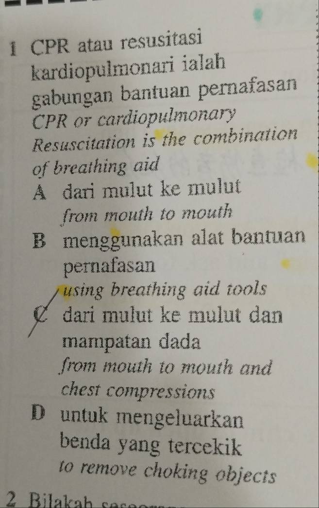 CPR atau resusitasi
kardiopulmonari ialah
gabungan bantuan pernafasan
CPR or cardiopulmonary
Resuscitation is the combination
of breathing aid
A dari mulut ke mulut
from mouth to mouth
B menggunakan alat bantuan
pernafasan
using breathing aid tools
C dari mulut ke mulut dan
mampatan đada
from mouth to mouth and
chest compressions
D untuk mengeluarkan
benda yang tercekik 
to remove choking objects