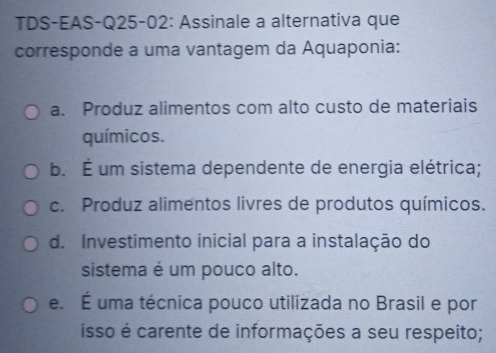 TDS-EAS-Q25-02: Assinale a alternativa que
corresponde a uma vantagem da Aquaponia:
a. Produz alimentos com alto custo de materiais
químicos.
b. É um sistema dependente de energia elétrica;
c. Produz alimentos livres de produtos químicos.
d. Investimento inicial para a instalação do
sistema é um pouco alto.
e. É uma técnica pouco utilizada no Brasil e por
isso é carente de informações a seu respeito;