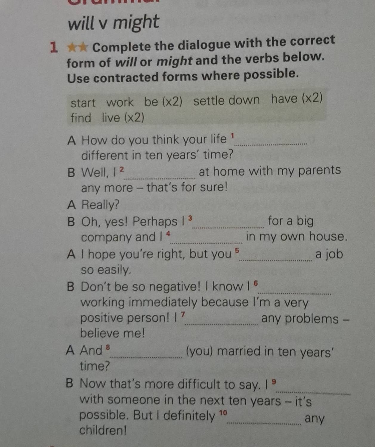 will v might
1 ★* Complete the dialogue with the correct
form of will or might and the verbs below.
Use contracted forms where possible.
start work be (* 2) settle down have (x2)
find live (* 2)
A How do you think your life 1_
different in ten years ' time?
B Well, I^2 _ at home with my parents
any more - that’s for sure!
A Really?
B Oh, yes! Perhaps |^3 _ for a big
company and 1^4 _ in my own house.
A I hope you're right, but you 5 _ a job
so easily.
B Don't be so negative! I know |^6 _
working immediately because |' m a very
positive person! |^7 _ any problems -
believe me!
A And _(you) married in ten years '
time?
_
B Now that's more difficult to say. |^9
with someone in the next ten years - it’s
possible. But I definitely 10 1 _any
children!