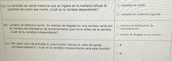 La cantidad de cierta medicina que se ingiere en la mañana influye la cantidad de sueño
cantidad de sueño esa noche. ¿Cuál es la variable dependiente?
cantidad de medicina ingerida
(b) Luciano se dedica a correr. Su tiempo de llegada en una carrera varía con número de kilómetros de
el número de kilómetros de entrenamiento que corre antes de la carrera. entrenamiento
¿Cuál es la variable independiente? tiempo de llegada en la carrera
(c) Por cada valor de entrada D, una función calcula el valor de salida p
correspondiente P. ¿Cuál es la variable independiente para esta función?
D