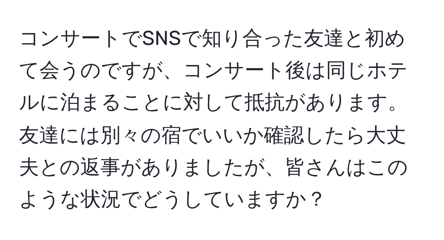 コンサートでSNSで知り合った友達と初めて会うのですが、コンサート後は同じホテルに泊まることに対して抵抗があります。友達には別々の宿でいいか確認したら大丈夫との返事がありましたが、皆さんはこのような状況でどうしていますか？