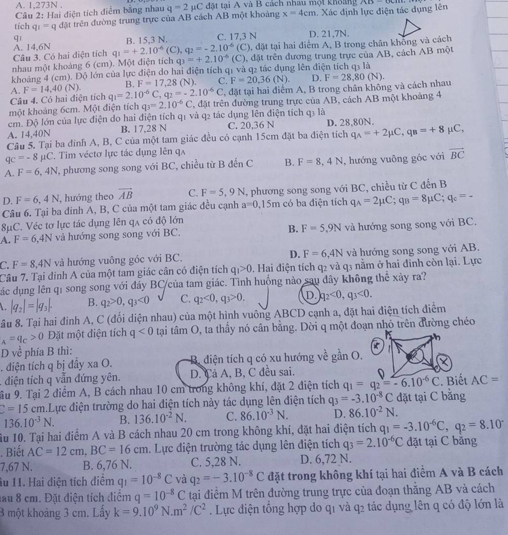 A. 1,273N .
Câu 2: Hai điện tích điểm bằng nhau q=2mu C đặt tại A và B cách nhau mọt khoảng AD-OCM
tích q_1=q đặt trên đường trung trực của AB cách AB một khoảng x=4cm. Xác định lực điện tác dụng lên
q1
A. 14,6N B. 15,3 N. C. 17,3 N D. 21,7N.
Câu 3. Có hai điện tích q_1=+2.10^(-6)(C),q_2=-2.10^(-6)(C) , đặt tại hai điểm A, B trong chân không và cách
nhau một khoảng 6 (cm). Một điện tích q_3=+2.10^(-6)(C) , đặt trên đương trung trực của AB, cách AB một
khoảng 4 (cm). Độ lớn của lực điện do hai điện tích q1 và q2 tác dụng lên điện tích q3 là
A. F=14,40(N). B. F=17,28 (N). C. F=20,36(N). D. F=28,80(N).
Câu 4. Có hai điện tích q_1=2.10^(-6)C,q_2=-2.10^(-6)C , đặt tại hai điểm A, B trong chân không và cách nhau
một khoảng 6cm. Một điện tích q_3=2.10^(-6)C , đặt trên dường trung trực của AB, cách AB một khoảng 4
cm. Độ lớn của lực điện do hai điện tích q1 và q2 tác dụng lên điện tích q_3 là
A. 14,40N B. 17,28 N C. 20,36 N D. 28,80N.
Câu 5. Tại ba đinh A, B, C của một tam giác đều có cạnh 15cm đặt ba điện tích q_A=+2mu C,q_B=+8mu C
q_C=-8mu C. Tìm véctơ lực tác dụng lên qa
A. F=6,4N T, phương song song với BC, chiều từ B đến C B. F=8,4N , hướng vuông góc với vector BC
D. F=6,4N , hướng theo vector AB C. F=5,9N , phương song song với BC, chiều từ C đến B
Câu 6. Tại ba đinh A, B, C của một tam giác đều cạnh a=0,15m có ba điện tích q_A=2mu C;q_B=8mu C;q_c=-
8μC. Véc tơ lực tác dụng lên qa có độ lớn
A. F=6,4N và hướng song song với BC. B. F=5,9N và hướng song song với BC.
D. F=6,4N
C. F=8,4N và hướng vuông góc với BC. và hướng song song với AB.
Câu 7. Tại đỉnh A của một tam giác cân có điện tích q_1>0. Hai điện tích q2 và q3 nằm ở hai đinh còn lại. Lực
các dụng lên qi song song với đáy BC/của tam giác. Tình huống nào sau đây không thể xảy ra?
. |q_2|=|q_3|. B. q_2>0,q_3<0</tex> C. q_2<0,q_3>0. D. q_2<0,q_3<0.
âu 8. Tại hai đỉnh A, C (đối diện nhau) của một hình vuông ABCD cạnh a, đặt hai điện tích điểm
_A=q_C>0 Đặt một điện tích q<0</tex>  tại tâm O, ta thấy nó cân bằng. Dời q một đoạn nhỏ trên đường chéo
D về phía B thì:
. điện tích q bị đầy xa O. B. điện tích q có xu hướng về gần O.
. điện tích q vẫn đứng yên. D. Cả A, B, C đều sai.
ầu 9. Tại 2 điểm A, B cách nhau 10 cm trong không khí, đặt 2 điện tích q_1=q_2=-6.10^(-6)C AC=
C=15cm.Lực điện trường do hai điện tích này tác dụng lên điện tích q_3=-3.10^(-8)C đặt tại C bằng
136.10^(-3)N.
B. 136.10^(-2)N. C. 86.10^(-3)N. D. 86.10^(-2)N.
ầu 10. Tại hai điểm A và B cách nhau 20 cm trong không khí, đặt hai điện tích q_1=-3.10^(-6)C,q_2=8.10^-. Biết AC=12cm,BC=16cm. Lực điện trường tác dụng lên điện tích q_3=2.10^(-6)C đặt tại C băng
7,67 N. B. 6,76 N. C. 5,28 N. D. 6,72 N.
Âu 11. Hai điện tích điểm q_1=10^(-8)C và q_2=-3.10^(-8)C đặt trong không khí tại hai điểm A và B cách
lau 8 cm. Đặt điện tích điểm q=10^(-8)C tại điểm M trên đường trung trực của đoạn thắng AB và cách
3 một khoảng 3 cm. Lấy k=9.10^9N.m^2/C^2. Lực điện tổng hợp do q1 và q2 tác dụng lên q có độ lớn là
